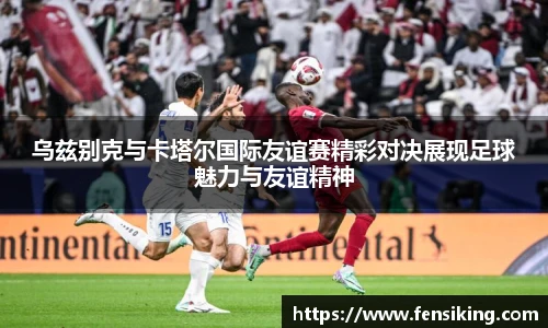 乌兹别克与卡塔尔国际友谊赛精彩对决展现足球魅力与友谊精神